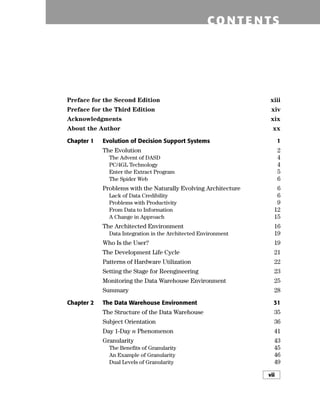 CO NTE NTS
Preface for the Second Edition xiii
Preface for the Third Edition xiv
Acknowledgments xix
About the Author xx
Chapter 1 Evolution of Decision Support Systems 1
The Evolution 2
The Advent of DASD 4
PC/4GL Technology 4
Enter the Extract Program 5
The Spider Web 6
Problems with the Naturally Evolving Architecture 6
Lack of Data Credibility 6
Problems with Productivity 9
From Data to Information 12
A Change in Approach 15
The Architected Environment 16
Data Integration in the Architected Environment 19
Who Is the User? 19
The Development Life Cycle 21
Patterns of Hardware Utilization 22
Setting the Stage for Reengineering 23
Monitoring the Data Warehouse Environment 25
Summary 28
Chapter 2 The Data Warehouse Environment 31
The Structure of the Data Warehouse 35
Subject Orientation 36
Day 1-Day n Phenomenon 41
Granularity 43
The Benefits of Granularity 45
An Example of Granularity 46
Dual Levels of Granularity 49
vii
 