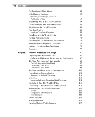 Exploration and Data Mining 53
Living Sample Database 53
Partitioning as a Design Approach 55
Partitioning of Data 56
Structuring Data in the Data Warehouse 59
Data Warehouse: The Standards Manual 64
Auditing and the Data Warehouse 64
Cost Justification 65
Justifying Your Data Warehouse 66
Data Homogeneity/Heterogeneity 69
Purging Warehouse Data 72
Reporting and the Architected Environment 73
The Operational Window of Opportunity 74
Incorrect Data in the Data Warehouse 76
Summary 77
Chapter 3 The Data Warehouse and Design 81
Beginning with Operational Data 82
Data/Process Models and the Architected Environment 87
The Data Warehouse and Data Models 89
The Data Warehouse Data Model 92
The Midlevel Data Model 94
The Physical Data Model 98
The Data Model and Iterative Development 102
Normalization/Denormalization 102
Snapshots in the Data Warehouse 110
Meta Data 113
Managing Reference Tables in a Data Warehouse 113
Cyclicity of Data-The Wrinkle of Time 115
Complexity of Transformation and Integration 118
Triggering the Data Warehouse Record 122
Events 122
Components of the Snapshot 123
Some Examples 123
Profile Records 124
Managing Volume 126
Creating Multiple Profile Records 127
CO NTE NTS
viii
 