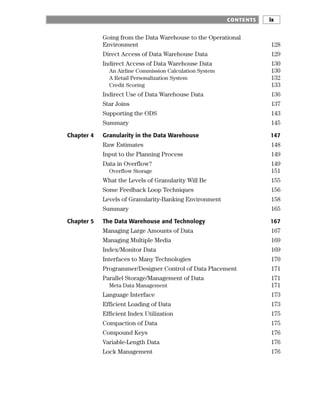 Going from the Data Warehouse to the Operational
Environment 128
Direct Access of Data Warehouse Data 129
Indirect Access of Data Warehouse Data 130
An Airline Commission Calculation System 130
A Retail Personalization System 132
Credit Scoring 133
Indirect Use of Data Warehouse Data 136
Star Joins 137
Supporting the ODS 143
Summary 145
Chapter 4 Granularity in the Data Warehouse 147
Raw Estimates 148
Input to the Planning Process 149
Data in Overflow? 149
Overflow Storage 151
What the Levels of Granularity Will Be 155
Some Feedback Loop Techniques 156
Levels of Granularity-Banking Environment 158
Summary 165
Chapter 5 The Data Warehouse and Technology 167
Managing Large Amounts of Data 167
Managing Multiple Media 169
Index/Monitor Data 169
Interfaces to Many Technologies 170
Programmer/Designer Control of Data Placement 171
Parallel Storage/Management of Data 171
Meta Data Management 171
Language Interface 173
Efficient Loading of Data 173
Efficient Index Utilization 175
Compaction of Data 175
Compound Keys 176
Variable-Length Data 176
Lock Management 176
CONTENTS ix
 