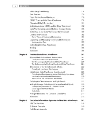 Index-Only Processing 178
Fast Restore 178
Other Technological Features 178
DBMS Types and the Data Warehouse 179
Changing DBMS Technology 181
Multidimensional DBMS and the Data Warehouse 182
Data Warehousing across Multiple Storage Media 188
Meta Data in the Data Warehouse Environment 189
Context and Content 192
Three Types of Contextual Information 193
Capturing and Managing Contextual Information 194
Looking at the Past 195
Refreshing the Data Warehouse 195
Testing 198
Summary 198
Chapter 6 The Distributed Data Warehouse 201
Types of Distributed Data Warehouses 202
Local and Global Data Warehouses 202
The Technologically Distributed Data Warehouse 220
The Independently Evolving Distributed Data Warehouse 221
The Nature of the Development Efforts 222
Completely Unrelated Warehouses 224
Distributed Data Warehouse Development 226
Coordinating Development across Distributed Locations 227
The Corporate Data Model-Distributed 228
Meta Data in the Distributed Warehouse 232
Building the Warehouse on Multiple Levels 232
Multiple Groups Building the Current Level of Detail 235
Different Requirements at Different Levels 238
Other Types of Detailed Data 239
Meta Data 244
Multiple Platforms for Common Detail Data 244
Summary 245
Chapter 7 Executive Information Systems and the Data Warehouse 247
EIS-The Promise 248
A Simple Example 248
Drill-Down Analysis 251
CO NTE NTS
x
 