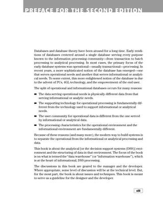 Introduction xiii
Databases and database theory have been around for a long time. Early rendi-
tions of databases centered around a single database serving every purpose
known to the information processing community—from transaction to batch
processing to analytical processing. In most cases, the primary focus of the
early database systems was operational—usually transactional—processing. In
recent years, a more sophisticated notion of the database has emerged—one
that serves operational needs and another that serves informational or analyti-
cal needs. To some extent, this more enlightened notion of the database is due
to the advent of PCs, 4GL technology, and the empowerment of the end user.
The split of operational and informational databases occurs for many reasons:
■
■ The data serving operational needs is physically different data from that
serving informational or analytic needs.
■
■ The supporting technology for operational processing is fundamentally dif-
ferent from the technology used to support informational or analytical
needs.
■
■ The user community for operational data is different from the one served
by informational or analytical data.
■
■ The processing characteristics for the operational environment and the
informational environment are fundamentally different.
Because of these reasons (and many more), the modern way to build systems is
to separate the operational from the informational or analytical processing and
data.
This book is about the analytical [or the decision support systems (DSS)] envi-
ronment and the structuring of data in that environment. The focus of the book
is on what is termed the “data warehouse” (or “information warehouse”), which
is at the heart of informational, DSS processing.
The discussions in this book are geared to the manager and the developer.
Where appropriate, some level of discussion will be at the technical level. But,
for the most part, the book is about issues and techniques. This book is meant
to serve as a guideline for the designer and the developer.
PREFACE FOR THE SECOND EDITION
xiii
 