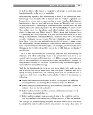 to go from data to information to competitive advantage. In short, data ware-
housing has unlocked a world of possibility.
One confusing aspect of data warehousing is that it is an architecture, not a
technology. This frustrates the technician and the venture capitalist alike
because these people want to buy something in a nice clean box. But data ware-
housing simply does not lend itself to being “boxed up.” The difference between
an architecture and a technology is like the difference between Santa Fe, New
Mexico, and adobe bricks. If you drive the streets of Santa Fe you know you are
there and nowhere else. Each home, each office building, each restaurant has a
distinctive look that says “This is Santa Fe.” The look and style that make Santa
Fe distinctive are the architecture. Now, that architecture is made up of such
things as adobe bricks and exposed beams. There is a whole art to the making
of adobe bricks and exposed beams. And it is certainly true that you could not
have Santa Fe architecture without having adobe bricks and exposed beams.
But adobe bricks and exposed beams by themselves do not make an architec-
ture. They are independent technologies. For example, you have adobe bricks
throughout the Southwest and the rest of the world that are not Santa Fe
architecture.
Thus it is with architecture and technology, and with data warehousing and
databases and other technology. There is the architecture, then there is the
underlying technology, and they are two very different things. Unquestionably,
there is a relationship between data warehousing and database technology, but
they are most certainly not the same. Data warehousing requires the support of
many different kinds of technology.
With the third edition of this book, we now know what works and what does
not. When the first edition was written, there was some experience with devel-
oping and using warehouses, but truthfully, there was not the broad base of
experience that exists today. For example, today we know with certainty the
following:
■
■ Data warehouses are built under a different development methodology
than applications. Not keeping this in mind is a recipe for disaster.
■
■ Data warehouses are fundamentally different from data marts. The two do
not mix—they are like oil and water.
■
■ Data warehouses deliver on their promise, unlike many overhyped tech-
nologies that simply faded away.
■
■ Data warehouses attract huge amounts of data, to the point that entirely
new approaches to the management of large amounts of data are required.
But perhaps the most intriguing thing that has been learned about data ware-
housing is that data warehouses form a foundation for many other forms of
Preface for the Third Edition xv
 