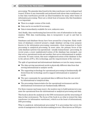 processing. The granular data found in the data warehouse can be reshaped and
reused. If there is any immutable and profound truth about data warehouses, it
is that data warehouses provide an ideal foundation for many other forms of
information processing. There are a whole host of reasons why this foundation
is so important:
■
■ There is a single version of the truth.
■
■ Data can be reconciled if necessary.
■
■ Data is immediately available for new, unknown uses.
And, finally, data warehousing has lowered the cost of information in the orga-
nization. With data warehousing, data is inexpensive to get to and fast to
access.
Databases and database theory have been around for a long time. Early rendi-
tions of databases centered around a single database serving every purpose
known to the information processing community—from transaction to batch
processing to analytical processing. In most cases, the primary focus of the
early database systems was operational—usually transactional—processing. In
recent years, a more sophisticated notion of the database has emerged—one
that serves operational needs and another that serves informational or analyti-
cal needs. To some extent, this more enlightened notion of the database is due
to the advent of PCs, 4GL technology, and the empowerment of the end user.
The split of operational and informational databases occurs for many reasons:
■
■ The data serving operational needs is physically different data from that
serving informational or analytic needs.
■
■ The supporting technology for operational processing is fundamentally dif-
ferent from the technology used to support informational or analytical
needs.
■
■ The user community for operational data is different from the one served
by informational or analytical data.
■
■ The processing characteristics for the operational environment and the
informational environment are fundamentally different.
For these reasons (and many more), the modern way to build systems is to sep-
arate the operational from the informational or analytical processing and data.
This book is about the analytical or the DSS environment and the structuring of
data in that environment. The focus of the book is on what is termed the data
warehouse (or information warehouse), which is at the heart of informational,
DSS processing.
What is analytical, informational processing? It is processing that serves the
needs of management in the decision-making process. Often known as DSS pro-
Preface for the Third Edition
xvi
 