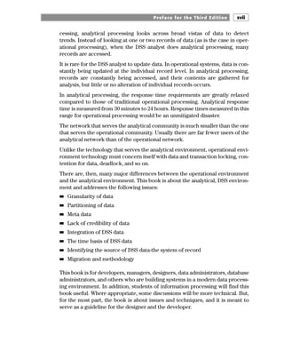 Preface for the Third Edition xvii
cessing, analytical processing looks across broad vistas of data to detect
trends. Instead of looking at one or two records of data (as is the case in oper-
ational processing), when the DSS analyst does analytical processing, many
records are accessed.
It is rare for the DSS analyst to update data. In operational systems, data is con-
stantly being updated at the individual record level. In analytical processing,
records are constantly being accessed, and their contents are gathered for
analysis, but little or no alteration of individual records occurs.
In analytical processing, the response time requirements are greatly relaxed
compared to those of traditional operational processing. Analytical response
time is measured from 30 minutes to 24 hours. Response times measured in this
range for operational processing would be an unmitigated disaster.
The network that serves the analytical community is much smaller than the one
that serves the operational community. Usually there are far fewer users of the
analytical network than of the operational network.
Unlike the technology that serves the analytical environment, operational envi-
ronment technology must concern itself with data and transaction locking, con-
tention for data, deadlock, and so on.
There are, then, many major differences between the operational environment
and the analytical environment. This book is about the analytical, DSS environ-
ment and addresses the following issues:
■
■ Granularity of data
■
■ Partitioning of data
■
■ Meta data
■
■ Lack of credibility of data
■
■ Integration of DSS data
■
■ The time basis of DSS data
■
■ Identifying the source of DSS data-the system of record
■
■ Migration and methodology
This book is for developers, managers, designers, data administrators, database
administrators, and others who are building systems in a modern data process-
ing environment. In addition, students of information processing will find this
book useful. Where appropriate, some discussions will be more technical. But,
for the most part, the book is about issues and techniques, and it is meant to
serve as a guideline for the designer and the developer.
 