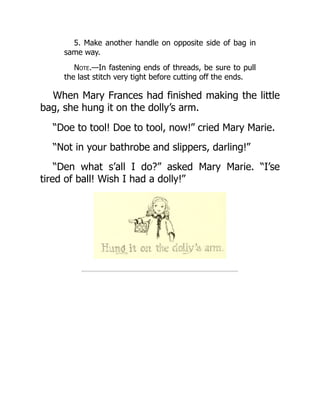 5. Make another handle on opposite side of bag in
same way.
Note.—In fastening ends of threads, be sure to pull
the last stitch very tight before cutting off the ends.
When Mary Frances had finished making the little
bag, she hung it on the dolly’s arm.
“Doe to tool! Doe to tool, now!” cried Mary Marie.
“Not in your bathrobe and slippers, darling!”
“Den what s’all I do?” asked Mary Marie. “I’se
tired of ball! Wish I had a dolly!”
 