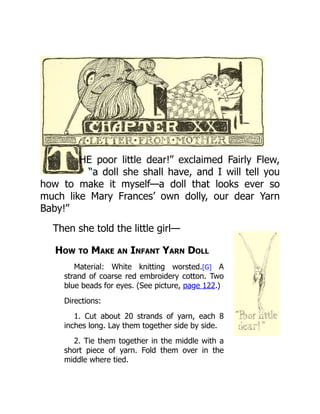 HE poor little dear!” exclaimed Fairly Flew,
“a doll she shall have, and I will tell you
how to make it myself—a doll that looks ever so
much like Mary Frances’ own dolly, our dear Yarn
Baby!”
Then she told the little girl—
How to Make an Infant Yarn Doll
Material: White knitting worsted.[G] A
strand of coarse red embroidery cotton. Two
blue beads for eyes. (See picture, page 122.)
Directions:
1. Cut about 20 strands of yarn, each 8
inches long. Lay them together side by side.
2. Tie them together in the middle with a
short piece of yarn. Fold them over in the
middle where tied.
 
