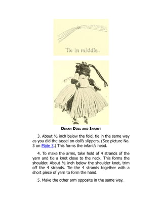 Dinah Doll and Infant
3. About ½ inch below the fold, tie in the same way
as you did the tassel on doll’s slippers. (See picture No.
3 on Plate 3.) This forms the infant’s head.
4. To make the arms, take hold of 4 strands of the
yarn and tie a knot close to the neck. This forms the
shoulder. About ½ inch below the shoulder knot, trim
off the 4 strands. Tie the 4 strands together with a
short piece of yarn to form the hand.
5. Make the other arm opposite in the same way.
 
