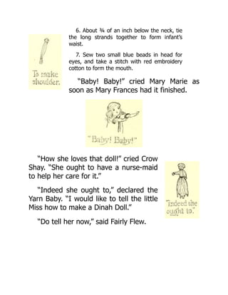 6. About ¾ of an inch below the neck, tie
the long strands together to form infant’s
waist.
7. Sew two small blue beads in head for
eyes, and take a stitch with red embroidery
cotton to form the mouth.
“Baby! Baby!” cried Mary Marie as
soon as Mary Frances had it finished.
“How she loves that doll!” cried Crow
Shay. “She ought to have a nurse-maid
to help her care for it.”
“Indeed she ought to,” declared the
Yarn Baby. “I would like to tell the little
Miss how to make a Dinah Doll.”
“Do tell her now,” said Fairly Flew.
 
