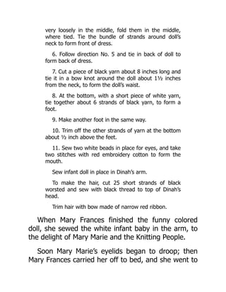 very loosely in the middle, fold them in the middle,
where tied. Tie the bundle of strands around doll’s
neck to form front of dress.
6. Follow direction No. 5 and tie in back of doll to
form back of dress.
7. Cut a piece of black yarn about 8 inches long and
tie it in a bow knot around the doll about 1½ inches
from the neck, to form the doll’s waist.
8. At the bottom, with a short piece of white yarn,
tie together about 6 strands of black yarn, to form a
foot.
9. Make another foot in the same way.
10. Trim off the other strands of yarn at the bottom
about ½ inch above the feet.
11. Sew two white beads in place for eyes, and take
two stitches with red embroidery cotton to form the
mouth.
Sew infant doll in place in Dinah’s arm.
To make the hair, cut 25 short strands of black
worsted and sew with black thread to top of Dinah’s
head.
Trim hair with bow made of narrow red ribbon.
When Mary Frances finished the funny colored
doll, she sewed the white infant baby in the arm, to
the delight of Mary Marie and the Knitting People.
Soon Mary Marie’s eyelids began to droop; then
Mary Frances carried her off to bed, and she went to
 