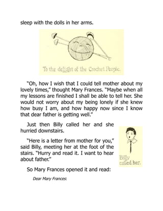 sleep with the dolls in her arms.
“Oh, how I wish that I could tell mother about my
lovely times,” thought Mary Frances. “Maybe when all
my lessons are finished I shall be able to tell her. She
would not worry about my being lonely if she knew
how busy I am, and how happy now since I know
that dear father is getting well.”
Just then Billy called her and she
hurried downstairs.
“Here is a letter from mother for you,”
said Billy, meeting her at the foot of the
stairs. “Hurry and read it. I want to hear
about father.”
So Mary Frances opened it and read:
Dear Mary Frances:
 