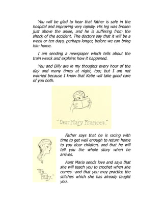 You will be glad to hear that father is safe in the
hospital and improving very rapidly. His leg was broken
just above the ankle, and he is suffering from the
shock of the accident. The doctors say that it will be a
week or ten days, perhaps longer, before we can bring
him home.
I am sending a newspaper which tells about the
train wreck and explains how it happened.
You and Billy are in my thoughts every hour of the
day and many times at night, too; but I am not
worried because I know that Katie will take good care
of you both.
Father says that he is racing with
time to get well enough to return home
to you dear children, and that he will
tell you the whole story when he
arrives.
Aunt Maria sends love and says that
she will teach you to crochet when she
comes—and that you may practice the
stitches which she has already taught
you.
 