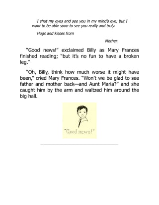 I shut my eyes and see you in my mind’s eye, but I
want to be able soon to see you really and truly.
Hugs and kisses from
Mother.
“Good news!” exclaimed Billy as Mary Frances
finished reading; “but it’s no fun to have a broken
leg.”
“Oh, Billy, think how much worse it might have
been,” cried Mary Frances. “Won’t we be glad to see
father and mother back—and Aunt Maria?” and she
caught him by the arm and waltzed him around the
big hall.
 