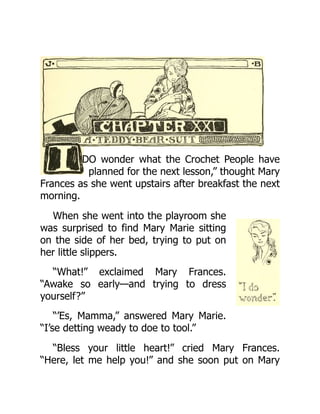 DO wonder what the Crochet People have
planned for the next lesson,” thought Mary
Frances as she went upstairs after breakfast the next
morning.
When she went into the playroom she
was surprised to find Mary Marie sitting
on the side of her bed, trying to put on
her little slippers.
“What!” exclaimed Mary Frances.
“Awake so early—and trying to dress
yourself?”
“’Es, Mamma,” answered Mary Marie.
“I’se detting weady to doe to tool.”
“Bless your little heart!” cried Mary Frances.
“Here, let me help you!” and she soon put on Mary
 