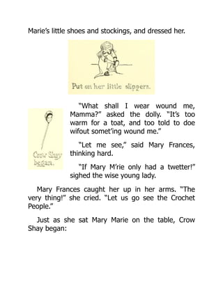Marie’s little shoes and stockings, and dressed her.
“What shall I wear wound me,
Mamma?” asked the dolly. “It’s too
warm for a toat, and too told to doe
wifout somet’ing wound me.”
“Let me see,” said Mary Frances,
thinking hard.
“If Mary M’rie only had a twetter!”
sighed the wise young lady.
Mary Frances caught her up in her arms. “The
very thing!” she cried. “Let us go see the Crochet
People.”
Just as she sat Mary Marie on the table, Crow
Shay began:
 
