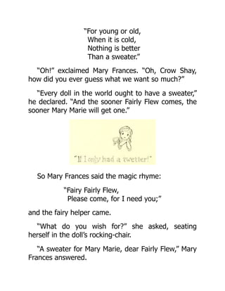 “For young or old,
When it is cold,
Nothing is better
Than a sweater.”
“Oh!” exclaimed Mary Frances. “Oh, Crow Shay,
how did you ever guess what we want so much?”
“Every doll in the world ought to have a sweater,”
he declared. “And the sooner Fairly Flew comes, the
sooner Mary Marie will get one.”
So Mary Frances said the magic rhyme:
“Fairy Fairly Flew,
Please come, for I need you;”
and the fairy helper came.
“What do you wish for?” she asked, seating
herself in the doll’s rocking-chair.
“A sweater for Mary Marie, dear Fairly Flew,” Mary
Frances answered.
 