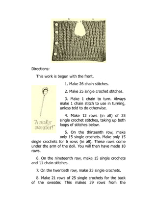 Directions:
This work is begun with the front.
1. Make 26 chain stitches.
2. Make 25 single crochet stitches.
3. Make 1 chain to turn. Always
make 1 chain stitch to use in turning,
unless told to do otherwise.
4. Make 12 rows (in all) of 25
single crochet stitches, taking up both
loops of stitches below.
5. On the thirteenth row, make
only 15 single crochets. Make only 15
single crochets for 6 rows (in all). These rows come
under the arm of the doll. You will then have made 18
rows.
6. On the nineteenth row, make 15 single crochets
and 11 chain stitches.
7. On the twentieth row, make 25 single crochets.
8. Make 21 rows of 25 single crochets for the back
of the sweater. This makes 39 rows from the
 
