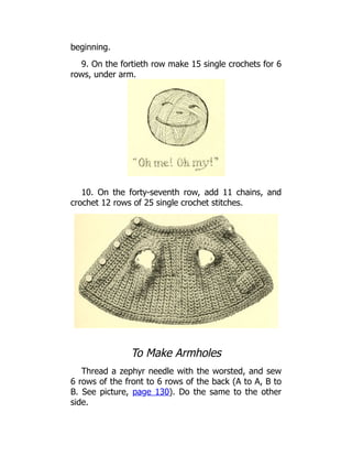 beginning.
9. On the fortieth row make 15 single crochets for 6
rows, under arm.
10. On the forty-seventh row, add 11 chains, and
crochet 12 rows of 25 single crochet stitches.
To Make Armholes
Thread a zephyr needle with the worsted, and sew
6 rows of the front to 6 rows of the back (A to A, B to
B. See picture, page 130). Do the same to the other
side.
 