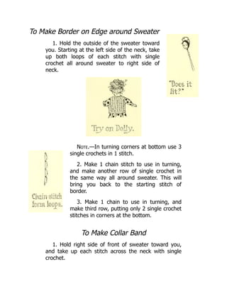 To Make Border on Edge around Sweater
1. Hold the outside of the sweater toward
you. Starting at the left side of the neck, take
up both loops of each stitch with single
crochet all around sweater to right side of
neck.
Note.—In turning corners at bottom use 3
single crochets in 1 stitch.
2. Make 1 chain stitch to use in turning,
and make another row of single crochet in
the same way all around sweater. This will
bring you back to the starting stitch of
border.
3. Make 1 chain to use in turning, and
make third row, putting only 2 single crochet
stitches in corners at the bottom.
To Make Collar Band
1. Hold right side of front of sweater toward you,
and take up each stitch across the neck with single
crochet.
 