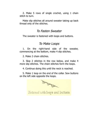 2. Make 5 rows of single crochet, using 1 chain
stitch to turn.
Make slip stitches all around sweater taking up back
thread only of the stitches.
To Fasten Sweater
The sweater is fastened with loops and buttons.
To Make Loops
1. On the right-hand side of the sweater,
commencing at the bottom, make 4 slip stitches.
2. Make 2 chain stitches.
3. Skip 2 stitches in the row below, and make 4
more slip stitches. The chain stitches form the loops.
4. Continue doing this until the neck is reached.
5. Make 1 loop on the end of the collar. Sew buttons
on the left side opposite the loops.
 