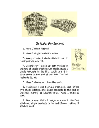 To Make the Sleeves
1. Make 9 chain stitches.
2. Make 8 single crochet stitches.
3. Always make 1 chain stitch to use in
turning single crochet.
4. Second row: Taking up both threads of
the row of single crochets just made, make 2
single crochets in the first stitch, and 1 in
each stitch to the end of the row. This will
make 9 stitches.
5. Make 3 chains, and turn the work.
6. Third row: Make 1 single crochet in each of the
two chain stitches, and single crochets to the end of
the row, making 11 stitches in all. Make 1 chain to
turn.
7. Fourth row: Make 2 single crochets in the first
stitch and single crochets to the end of row, making 12
stitches in all.
 