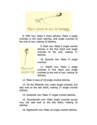 8. Fifth row: Make 5 chain stitches. Make 4 single
crochets in the chain stitches, and single crochets to
the end of row, making 16 stitches.
9. Sixth row: Make 2 single crochet
stitches in the first stitch and single
crochets to the end, making 17
stitches.
10. Seventh row: Make 17 single
crochets.
11. Eighth row: Make 2 single
crochets in first stitch and single
crochets to the end of row, making 18
stitches.
12. Make 6 rows of 18 single crochet stitches.
13. On the fifteenth row, make single crochets, but
skip next to the last stitch, making 17 single crochet
stitches.
14. Sixteenth row: Make 17 single crochet stitches.
15. Seventeenth row: Make single crochets across
row, but skip next to the last stitch, making 16
stitches.
16. Eighteenth row: Make 16 single crochet stitches.
 