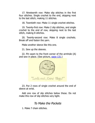 17. Nineteenth row: Make slip stitches in the first
four stitches. Single crochet to the end, skipping next
to the last stitch, making 11 stitches.
18. Twentieth row: Make 11 single crochet stitches.
19. Twenty-first row: Make 2 slip stitches, and single
crochet to the end of row, skipping next to the last
stitch, making 8 stitches.
20. Twenty-second row: Make 8 single crochets.
Break off and fasten the yarn.
Make another sleeve like this one.
21. Sew up the sleeves.
22. Pin seam to the front corner of the armhole (A)
and sew in place. (See picture, page 131.)
23. Put 2 rows of single crochet around the end of
sleeve at wrist.
Add one row of slip stitches below these. Do not
make this row of slip stitches very tight.
To Make the Pockets
1. Make 7 chain stitches.
 