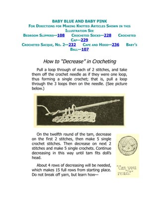 BABY BLUE AND BABY PINK
For Directions for Making Knitted Articles Shown in this
Illustration See
Bedroom Slippers—108 Crocheted Socks—228 Crocheted
Cap—229
Crocheted Sacque, No. 2—232 Cape and Hood—236 Baby’s
Ball—107
How to “Decrease” in Crocheting
Pull a loop through of each of 2 stitches, and take
them off the crochet needle as if they were one loop,
thus forming a single crochet; that is, pull a loop
through the 3 loops then on the needle. (See picture
below.)
On the twelfth round of the tam, decrease
on the first 2 stitches, then make 5 single
crochet stitches. Then decrease on next 2
stitches and make 5 single crochets. Continue
decreasing in this way until tam fits doll’s
head.
About 4 rows of decreasing will be needed,
which makes 15 full rows from starting place.
Do not break off yarn, but learn how—
 