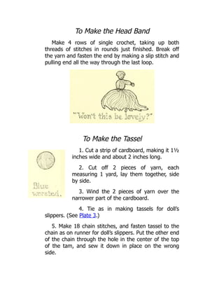 To Make the Head Band
Make 4 rows of single crochet, taking up both
threads of stitches in rounds just finished. Break off
the yarn and fasten the end by making a slip stitch and
pulling end all the way through the last loop.
To Make the Tassel
1. Cut a strip of cardboard, making it 1½
inches wide and about 2 inches long.
2. Cut off 2 pieces of yarn, each
measuring 1 yard, lay them together, side
by side.
3. Wind the 2 pieces of yarn over the
narrower part of the cardboard.
4. Tie as in making tassels for doll’s
slippers. (See Plate 3.)
5. Make 18 chain stitches, and fasten tassel to the
chain as on runner for doll’s slippers. Put the other end
of the chain through the hole in the center of the top
of the tam, and sew it down in place on the wrong
side.
 