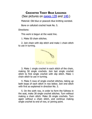 Crocheted Teddy Bear Leggings
(See pictures on pages 139 and 140.)
Material: Old blue or peacock blue knitting worsted.
Bone or celluloid crochet hook No. 5.
Directions:
This work is begun at the waist line.
1. Make 50 chain stitches.
2. Join chain with slip stitch and make 1 chain stitch
to use in turning.
3. Make 1 single crochet in each stitch of the chain,
making 50 single crochets. Join last single crochet
stitch to first single crochet with slip stitch. Make 1
chain stitch to use in turning.
4. Make 5 rows of single crochet stitches, taking up
both loops of each stitch in row below. Join end stitch
with first as explained in direction No. 3.
5. On the sixth row, in order to form the fullness in
the seat, make 38 single crochet stitches. Turn without
making a chain stitch. Make 26 single crochets. Turn
again without a chain stitch, and continue making
single crochet to end of row, or joining point.
 