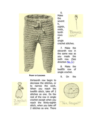 Front of Leggings
6.
Make
the
sevent
h,
eighth,
ninth,
tenth
rows
of
single
crochet stitches.
7. Make the
eleventh row in
the same way as
you made the
sixth row. (See
direction No. 5.)
8. Make the
twelfth row of
single crochet.
9. On the
thirteenth row begin to
decrease the stitches, or
to narrow the work.
When you reach the
twelfth stitch, take off 2
stitches as one. Do the
rest of the row in single
crochet except when you
reach the thirty-eighth
stitch, when you take off
2 stitches as one. There
 