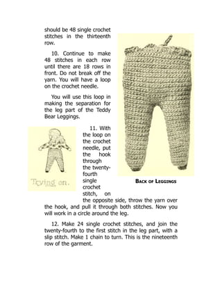 Back of Leggings
should be 48 single crochet
stitches in the thirteenth
row.
10. Continue to make
48 stitches in each row
until there are 18 rows in
front. Do not break off the
yarn. You will have a loop
on the crochet needle.
You will use this loop in
making the separation for
the leg part of the Teddy
Bear Leggings.
11. With
the loop on
the crochet
needle, put
the hook
through
the twenty-
fourth
single
crochet
stitch, on
the opposite side, throw the yarn over
the hook, and pull it through both stitches. Now you
will work in a circle around the leg.
12. Make 24 single crochet stitches, and join the
twenty-fourth to the first stitch in the leg part, with a
slip stitch. Make 1 chain to turn. This is the nineteenth
row of the garment.
 