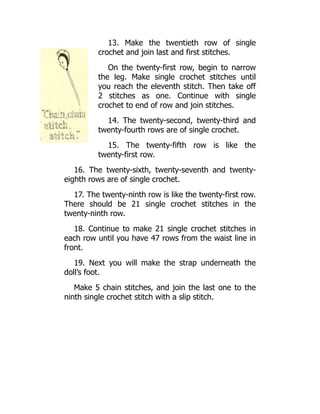 13. Make the twentieth row of single
crochet and join last and first stitches.
On the twenty-first row, begin to narrow
the leg. Make single crochet stitches until
you reach the eleventh stitch. Then take off
2 stitches as one. Continue with single
crochet to end of row and join stitches.
14. The twenty-second, twenty-third and
twenty-fourth rows are of single crochet.
15. The twenty-fifth row is like the
twenty-first row.
16. The twenty-sixth, twenty-seventh and twenty-
eighth rows are of single crochet.
17. The twenty-ninth row is like the twenty-first row.
There should be 21 single crochet stitches in the
twenty-ninth row.
18. Continue to make 21 single crochet stitches in
each row until you have 47 rows from the waist line in
front.
19. Next you will make the strap underneath the
doll’s foot.
Make 5 chain stitches, and join the last one to the
ninth single crochet stitch with a slip stitch.
 