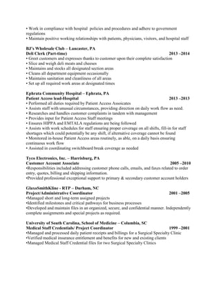 • Work in compliance with hospital policies and procedures and adhere to government 
regulations 
• Maintain positive working relationships with patients, physicians, visitors, and hospital staff 
BJ’s Wholesale Club – Lancaster, PA 
Deli Clerk (Part-time) 2013 –2014 
• Greet customers and expresses thanks to customer upon their complete satisfaction 
• Slice and weigh deli meats and cheeses 
• Maintains and stocks all designated section areas 
• Cleans all department equipment occasionally 
• Maintains sanitation and cleanliness of all areas 
• Set up all required work areas at designated times 
Ephrata Community Hospital – Ephrata, PA 
Patient Access lead-Hospital 2013 –2013 
• Performed all duties required by Patient Access Assoicates 
• Assists staff with unusual circumstances, providing direction on daily work flow as need. 
• Researches and handles customer complaints in tandem with management 
• Provides input for Patient Access Staff meetings 
• Ensures HIPPA and EMTALA regulations are being followed 
• Assists with work schedules for staff ensuring proper coverage on all shifts, fill-in for staff 
shortages which could potentially be any shift, if alternative coverage cannot be found 
• Monitored in-house Patient Access areas routinely, as able, on a daily basis ensuring 
continuous work flow 
• Assisted in coordinating switchboard break coverage as needed 
Tyco Electronics, Inc. – Harrisburg, PA 
Customer Account Associate 2005 –2010 
•Responsibilities included addressing customer phone calls, emails, and faxes related to order 
entry, quotes, billing and shipping information. 
•Provided professional exceptional support to primary & secondary customer account holders 
GlaxoSmithKline - RTP – Durham, NC 
Project/Administrative Coordinator 2001 –2005 
•Managed short and long-term assigned projects 
•Identified milestones and critical pathways for business processes 
•Developed and maintain files in an organized, secure, and confidential manner. Independently 
complete assignments and special projects as required. 
University of South Carolina, School of Medicine – Columbia, SC 
Medical Staff Credentials/ Project Coordinator 1999 –2001 
•Managed and processed daily patient receipts and billings for a Surgical Specialty Clinic 
•Verified medical insurance entitlement and benefits for new and existing clients 
•Managed Medical Staff Credential files for two Surgical Specialty Clinics 
 