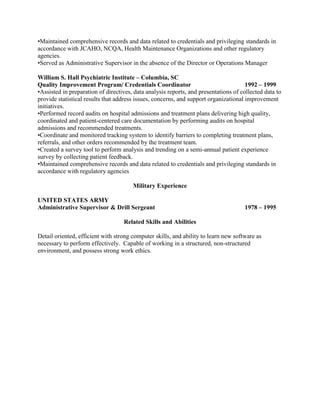 •Maintained comprehensive records and data related to credentials and privileging standards in 
accordance with JCAHO, NCQA, Health Maintenance Organizations and other regulatory 
agencies. 
•Served as Administrative Supervisor in the absence of the Director or Operations Manager 
William S. Hall Psychiatric Institute – Columbia, SC 
Quality Improvement Program/ Credentials Coordinator 1992 – 1999 
•Assisted in preparation of directives, data analysis reports, and presentations of collected data to 
provide statistical results that address issues, concerns, and support organizational improvement 
initiatives. 
•Performed record audits on hospital admissions and treatment plans delivering high quality, 
coordinated and patient-centered care documentation by performing audits on hospital 
admissions and recommended treatments. 
•Coordinate and monitored tracking system to identify barriers to completing treatment plans, 
referrals, and other orders recommended by the treatment team. 
•Created a survey tool to perform analysis and trending on a semi-annual patient experience 
survey by collecting patient feedback. 
•Maintained comprehensive records and data related to credentials and privileging standards in 
accordance with regulatory agencies 
Military Experience 
UNITED STATES ARMY 
Administrative Supervisor & Drill Sergeant 1978 – 1995 
Related Skills and Abilities 
Detail oriented, efficient with strong computer skills, and ability to learn new software as 
necessary to perform effectively. Capable of working in a structured, non-structured 
environment, and possess strong work ethics. 
