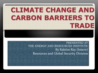 CLIMATE CHANGE AND
CARBON BARRIERS TO
TRADE
PRESENTED AT
THE ENERGY AND RESOURCES INSTITUTE
By Raktim Ray (Intern)
Resources and Global Security Division
 