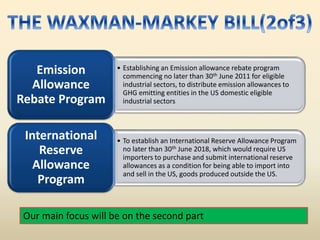 • Establishing an Emission allowance rebate program
commencing no later than 30th June 2011 for eligible
industrial sectors, to distribute emission allowances to
GHG emitting entities in the US domestic eligible
industrial sectors
Emission
Allowance
Rebate Program
• To establish an International Reserve Allowance Program
no later than 30th June 2018, which would require US
importers to purchase and submit international reserve
allowances as a condition for being able to import into
and sell in the US, goods produced outside the US.
International
Reserve
Allowance
Program
Our main focus will be on the second part
 