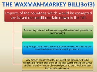 Imports of the countries which would be exempted
are based on conditions laid down in the bill.
Any country determined to meet any of the standards provided in
section 767(c).
Any foreign country that the United Nations has identified as the
least developed of the developing countries
Any foreign country that the president has determined to be
responsible for less than 0.5% of the total world emission of GHGs
and less than 5% import of covered goods to the US with respect
to that industrial sector.
 