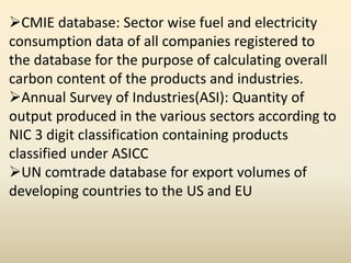 CMIE database: Sector wise fuel and electricity
consumption data of all companies registered to
the database for the purpose of calculating overall
carbon content of the products and industries.
Annual Survey of Industries(ASI): Quantity of
output produced in the various sectors according to
NIC 3 digit classification containing products
classified under ASICC
UN comtrade database for export volumes of
developing countries to the US and EU
 
