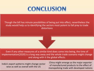 Even if any other measures of a similar kind does come into being, the time of
implementation(2020) is a long way away and the whole trade scenario might change
and along with it the global effects.
India’s export patterns might change sector
wise as well as overall with the US
China might emerge as the major exporter
of manufactured products to the effect of
monopolizing trade with developed nations
Though the bill has minute possibilities of being put into effect, nevertheless the
study would help us to identifying the sectors most potent to fall pray to trade
distortions
 