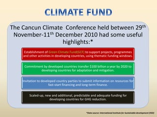 The Cancun Climate Conference held between 29th
November-11th December 2010 had some useful
highlights:*
Establishment of Green Climate Fund(GCF) to support projects, programmes
and other activities in developing countries, using thematic funding windows.
Commitment by developed countries transfer $100 billion a year by 2020 to
developing countries for adaptation and mitigation.
Invitation to developed country parties to submit information on resources for
fast-start financing and long-term finance.
Scaled-up, new and additional, predictable and adequate funding for
developing countries for GHG reduction.
*Data source: International Institute for Sustainable development (IISD)
 