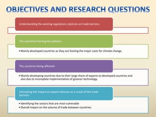 Understanding the existing regulations /policies on trade barriers.
•Mainly developed countries as they are footing the major costs for climate change.
The countries framing the policies:
•Mainly developing countries due to their large share of exports to developed countries and
also due to incomplete implementation of greener technology.
The countries being affected:
•Identifying the sectors that are most vulnerable
•Overall impact on the volume of trade between countries
Estimating the impact on export volumes as a result of the trade
barriers:
 