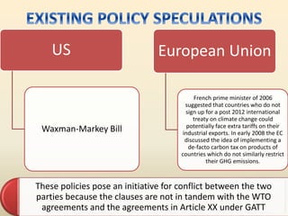 US
Waxman-Markey Bill
European Union
French prime minister of 2006
suggested that countries who do not
sign up for a post 2012 international
treaty on climate change could
potentially face extra tariffs on their
industrial exports. In early 2008 the EC
discussed the idea of implementing a
de-facto carbon tax on products of
countries which do not similarly restrict
their GHG emissions.
These policies pose an initiative for conflict between the two
parties because the clauses are not in tandem with the WTO
agreements and the agreements in Article XX under GATT
 