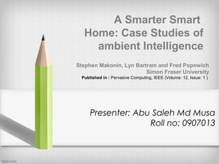 A Smarter Smart
Home: Case Studies of
ambient Intelligence
Stephen Makonin, Lyn Bartram and Fred Popowich
Simon Fraser University
Published in : Pervasive Computing, IEEE (Volume: 12, Issue: 1 )

Presenter: Abu Saleh Md Musa
Roll no: 0907013

 