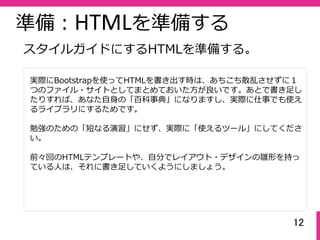 12
準備：HTMLを準備する
実際にBootstrapを使ってHTMLを書き出す時は、あちこち散乱させずに１
つのファイル・サイトとしてまとめておいた⽅が良いです。あとで書き⾜し
たりすれば、あなた⾃⾝の「百科事典」になりますし、実際に仕事でも使え
るライブラリにするためです。
勉強のための「短なる演習」にせず、実際に「使えるツール」にしてくださ
い。
前々回のHTMLテンプレートや、⾃分でレイアウト・デザインの雛形を持っ
ている⼈は、それに書き⾜していくようにしましょう。
スタイルガイドにするHTMLを準備する。
 