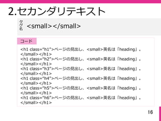 16
2.セカンダリテキスト
<h1 class=“h1”>ページの⾒出し、<small>英名は「heading」。
</small></h1>
<h1 class=“h2”>ページの⾒出し、<small>英名は「heading」。
</small></h1>
<h1 class=“h3”>ページの⾒出し、<small>英名は「heading」。
</small></h1>
<h1 class=“h4”>ページの⾒出し、<small>英名は「heading」。
</small></h1>
<h1 class=“h5”>ページの⾒出し、<small>英名は「heading」。
</small></h1>
<h1 class=“h6”>ページの⾒出し、<small>英名は「heading」。
</small></h1>
<small></small>
タ
グ名
コード
 