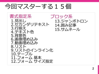 2
今回マスターする１５個
1.⾒出し
2.セカンダリテキスト
3.⾏揃え
4.テキスト⾊
5.背景⾊
6.画像埋め込み
7.動画埋め込み
8.リスト
9.リストのインライン化
10.テーブル
11.フォーム 基本
12.フォーム サイズ指定
13.ジャンボトロン
14.囲み記事
15.サムネール
書式指定系 ブロック系
 
