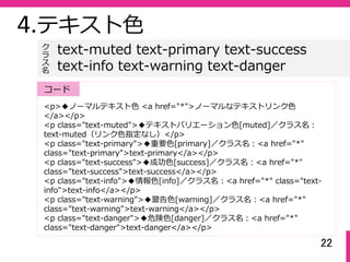 22
4.テキスト⾊
<p>◆ノーマルテキスト⾊ <a href="*">ノーマルなテキストリンク⾊
</a></p>
<p class="text-muted">◆テキストバリエーション⾊[muted]／クラス名：
text-muted（リンク⾊指定なし）</p>
<p class="text-primary">◆重要⾊[primary]／クラス名：<a href="*"
class="text-primary">text-primary</a></p>
<p class="text-success">◆成功⾊[success]／クラス名：<a href="*"
class="text-success">text-success</a></p>
<p class="text-info">◆情報⾊[info]／クラス名：<a href="*" class="text-
info">text-info</a></p>
<p class="text-warning">◆警告⾊[warning]／クラス名：<a href="*"
class="text-warning">text-warning</a></p>
<p class="text-danger">◆危険⾊[danger]／クラス名：<a href="*"
class="text-danger">text-danger</a></p>
text-muted text-primary text-success
text-info text-warning text-danger
ク
ラ
ス名
コード
 