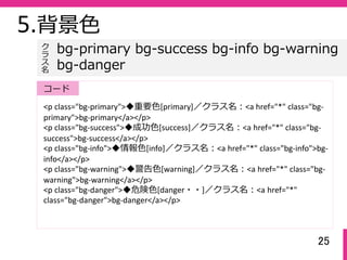 25
5.背景⾊
<p class="bg‐primary">◆重要⾊[primary]／クラス名：<a href="*" class="bg‐
primary">bg‐primary</a></p>
<p class="bg‐success">◆成功⾊[success]／クラス名：<a href="*" class="bg‐
success">bg‐success</a></p>
<p class="bg‐info">◆情報⾊[info]／クラス名：<a href="*" class="bg‐info">bg‐
info</a></p>
<p class="bg‐warning">◆警告⾊[warning]／クラス名：<a href="*" class="bg‐
warning">bg‐warning</a></p>
<p class="bg‐danger">◆危険⾊[danger・・]／クラス名：<a href="*" 
class="bg‐danger">bg‐danger</a></p>
bg-primary bg-success bg-info bg-warning
bg-danger
ク
ラ
ス名
コード
 
