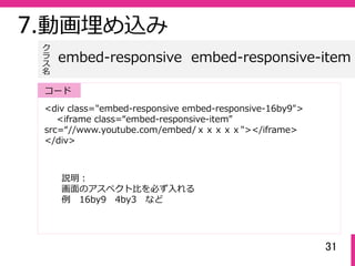 31
<div class="embed-responsive embed-responsive-16by9">
<iframe class=“embed-responsive-item”
src=“//www.youtube.com/embed/ｘｘｘｘｘ"></iframe>
</div>
embed-responsive embed-responsive-item
ク
ラ
ス名
コード
7.動画埋め込み
説明：
画⾯のアスペクト⽐を必ず⼊れる
例 16by9 4by3 など
 