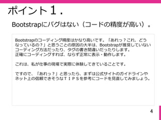 4
ポイント１.
Bootstrapのコーディング精度はかなり⾼いです。「あれっ？これ、どう
なっているの？」と思うことの原因の⼤半は、Bootstrapが推奨していない
コーディング⽅法だったり、タグの書き間違いだったりします。
正確にコーディングすれば、ならず正常に表⽰・動作します。
これは、私が仕事の現場で実際に体験してきていることです。
ですので、「あれっ？」と思ったら、まずは公式サイトのガイドラインや
ネット上の信頼できそうなＴＩＰＳを参考にコードを⾒直してみましょう。
Bootstrapにバグはない（コードの精度が⾼い）。
 